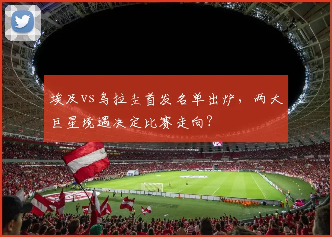 埃及vs乌拉圭首发名单出炉，两大巨星境遇决定比赛走向？