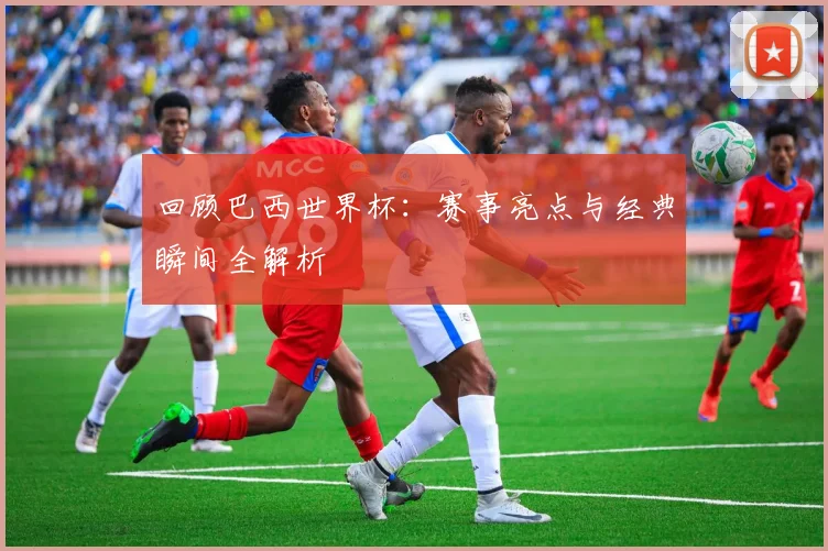 回顾巴西世界杯：赛事亮点与经典瞬间全解析