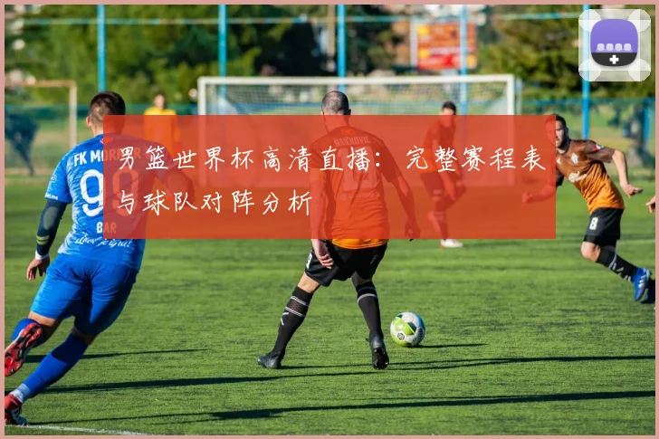 男篮世界杯高清直播：完整赛程表与球队对阵分析